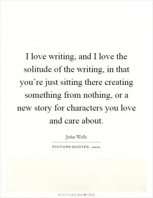 I love writing, and I love the solitude of the writing, in that you’re just sitting there creating something from nothing, or a new story for characters you love and care about Picture Quote #1