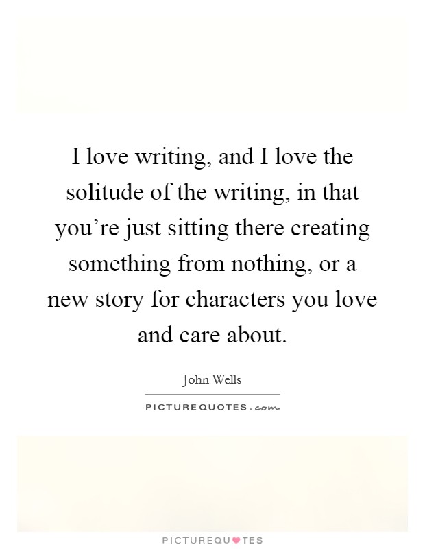 I love writing, and I love the solitude of the writing, in that you're just sitting there creating something from nothing, or a new story for characters you love and care about. Picture Quote #1