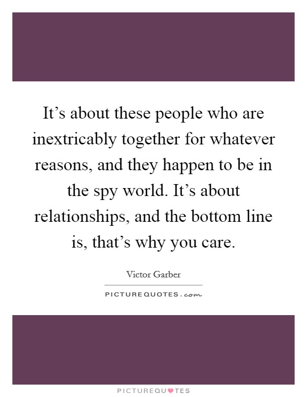 It's about these people who are inextricably together for whatever reasons, and they happen to be in the spy world. It's about relationships, and the bottom line is, that's why you care. Picture Quote #1