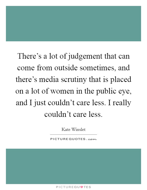 There's a lot of judgement that can come from outside sometimes, and there's media scrutiny that is placed on a lot of women in the public eye, and I just couldn't care less. I really couldn't care less. Picture Quote #1