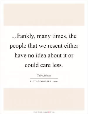 ...frankly, many times, the people that we resent either have no idea about it or could care less Picture Quote #1