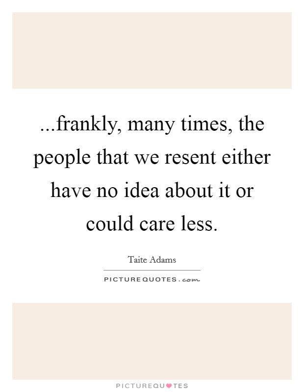 ...frankly, many times, the people that we resent either have no idea about it or could care less. Picture Quote #1