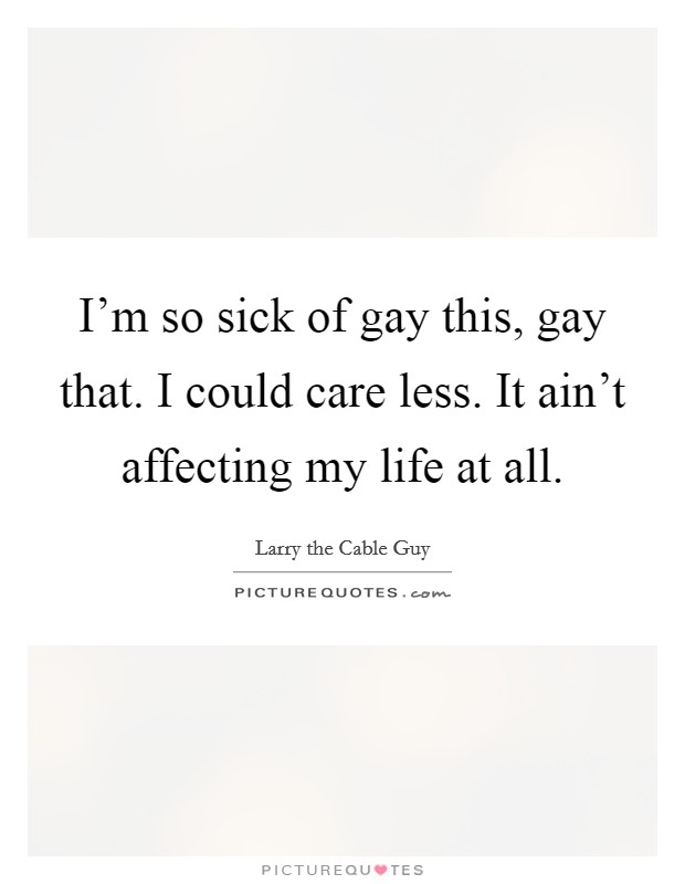 I'm so sick of gay this, gay that. I could care less. It ain't affecting my life at all. Picture Quote #1