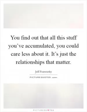 You find out that all this stuff you’ve accumulated, you could care less about it. It’s just the relationships that matter Picture Quote #1