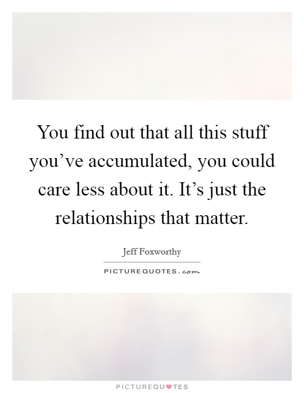 You find out that all this stuff you've accumulated, you could care less about it. It's just the relationships that matter. Picture Quote #1