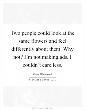 Two people could look at the same flowers and feel differently about them. Why not? I’m not making ads. I couldn’t care less Picture Quote #1