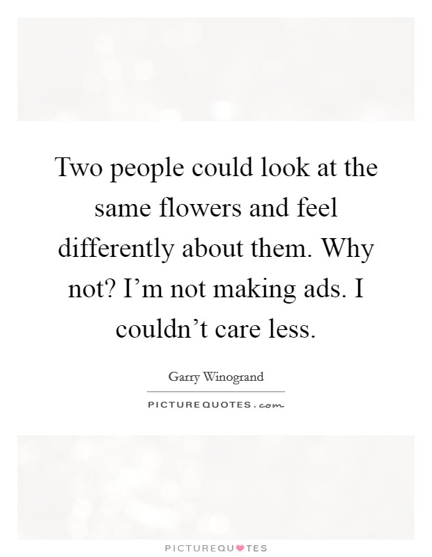 Two people could look at the same flowers and feel differently about them. Why not? I'm not making ads. I couldn't care less. Picture Quote #1