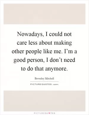 Nowadays, I could not care less about making other people like me. I’m a good person, I don’t need to do that anymore Picture Quote #1