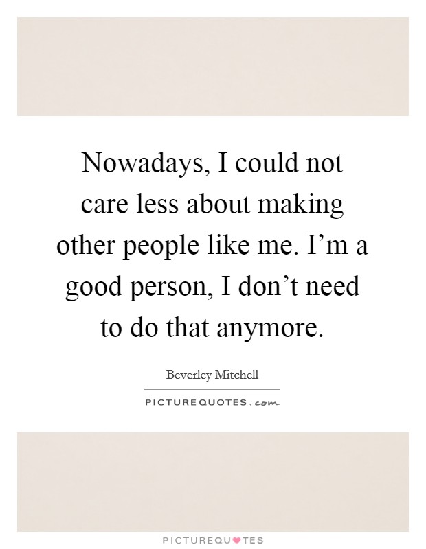 Nowadays, I could not care less about making other people like me. I'm a good person, I don't need to do that anymore. Picture Quote #1