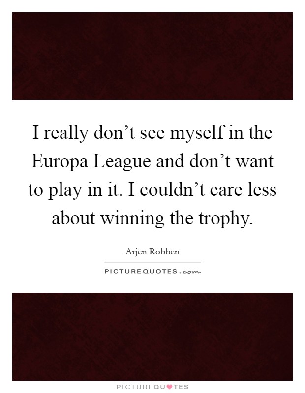 I really don't see myself in the Europa League and don't want to play in it. I couldn't care less about winning the trophy. Picture Quote #1