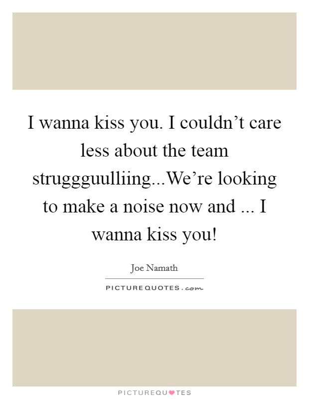 I wanna kiss you. I couldn't care less about the team struggguulliing...We're looking to make a noise now and ... I wanna kiss you! Picture Quote #1
