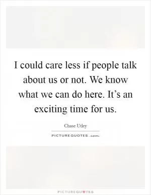 I could care less if people talk about us or not. We know what we can do here. It’s an exciting time for us Picture Quote #1