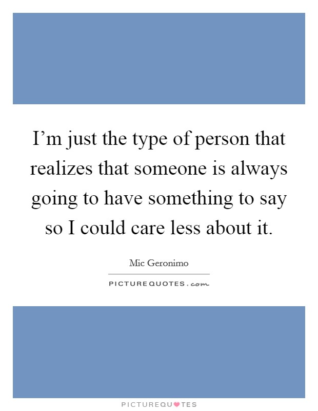 I'm just the type of person that realizes that someone is always going to have something to say so I could care less about it. Picture Quote #1
