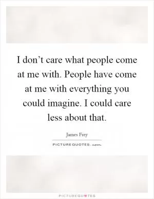 I don’t care what people come at me with. People have come at me with everything you could imagine. I could care less about that Picture Quote #1