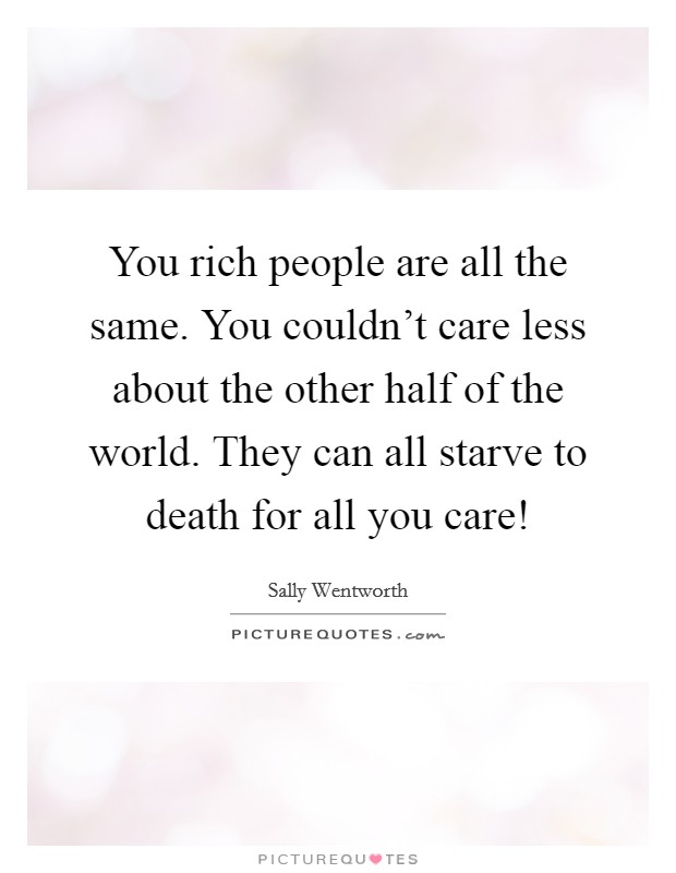 You rich people are all the same. You couldn't care less about the other half of the world. They can all starve to death for all you care! Picture Quote #1