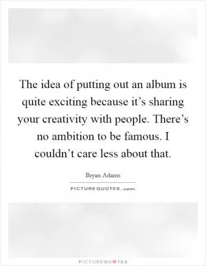 The idea of putting out an album is quite exciting because it’s sharing your creativity with people. There’s no ambition to be famous. I couldn’t care less about that Picture Quote #1