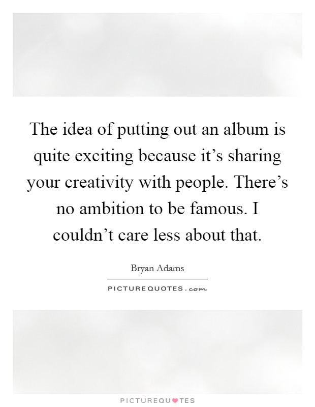 The idea of putting out an album is quite exciting because it's sharing your creativity with people. There's no ambition to be famous. I couldn't care less about that. Picture Quote #1