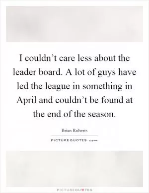 I couldn’t care less about the leader board. A lot of guys have led the league in something in April and couldn’t be found at the end of the season Picture Quote #1