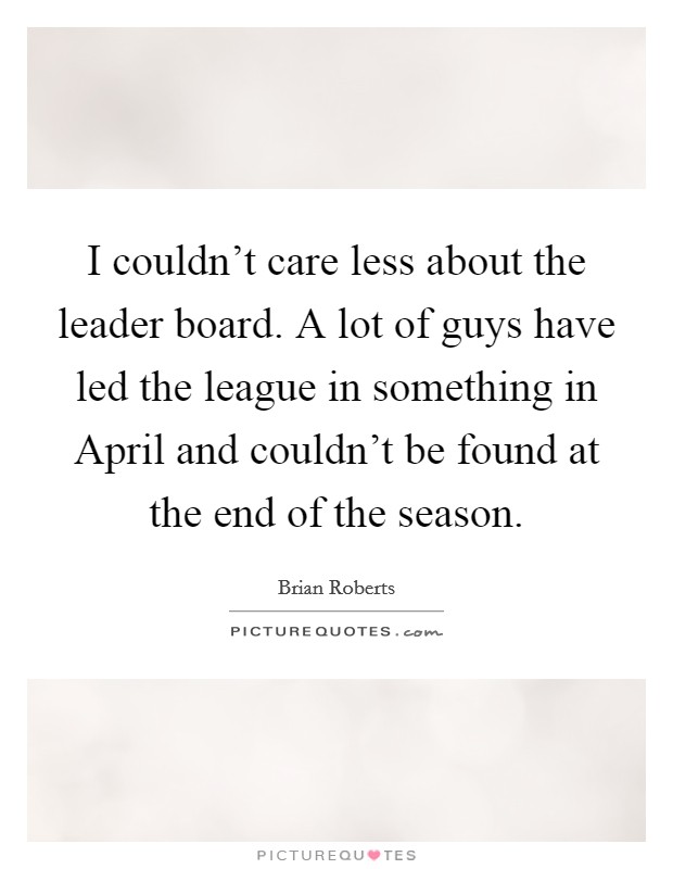 I couldn't care less about the leader board. A lot of guys have led the league in something in April and couldn't be found at the end of the season. Picture Quote #1