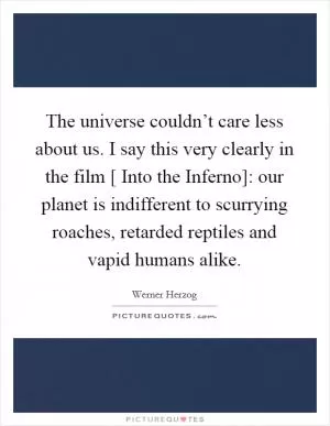 The universe couldn’t care less about us. I say this very clearly in the film [ Into the Inferno]: our planet is indifferent to scurrying roaches, retarded reptiles and vapid humans alike Picture Quote #1
