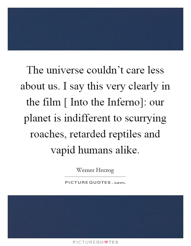 The universe couldn't care less about us. I say this very clearly in the film [ Into the Inferno]: our planet is indifferent to scurrying roaches, retarded reptiles and vapid humans alike. Picture Quote #1