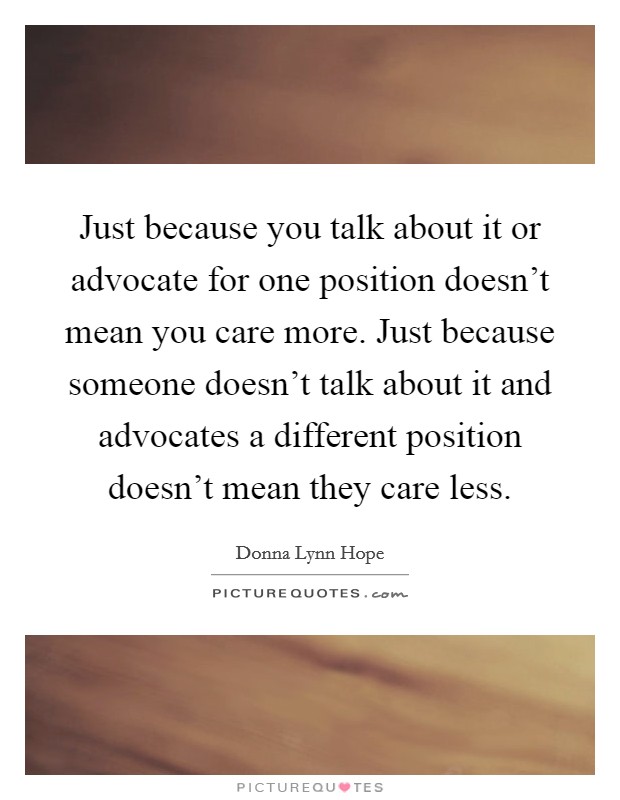 Just because you talk about it or advocate for one position doesn't mean you care more. Just because someone doesn't talk about it and advocates a different position doesn't mean they care less. Picture Quote #1
