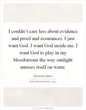 I couldn’t care less about evidence and proof and assurances. I just want God. I want God inside me. I want God to play in my bloodstream the way sunlight amuses itself on water Picture Quote #1