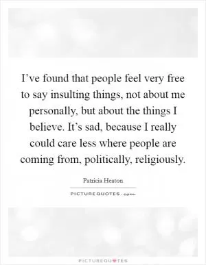 I’ve found that people feel very free to say insulting things, not about me personally, but about the things I believe. It’s sad, because I really could care less where people are coming from, politically, religiously Picture Quote #1