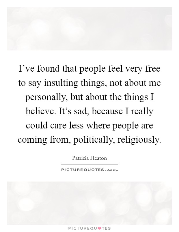 I've found that people feel very free to say insulting things, not about me personally, but about the things I believe. It's sad, because I really could care less where people are coming from, politically, religiously. Picture Quote #1