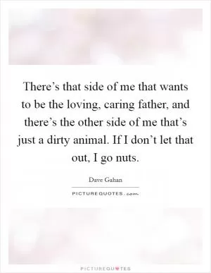 There’s that side of me that wants to be the loving, caring father, and there’s the other side of me that’s just a dirty animal. If I don’t let that out, I go nuts Picture Quote #1