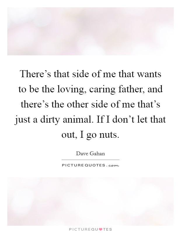 There's that side of me that wants to be the loving, caring father, and there's the other side of me that's just a dirty animal. If I don't let that out, I go nuts. Picture Quote #1