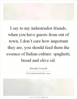 I say to my industrialist friends, when you have guests from out of town, I don’t care how important they are, you should feed them the essence of Italian culture: spaghetti, bread and olive oil Picture Quote #1