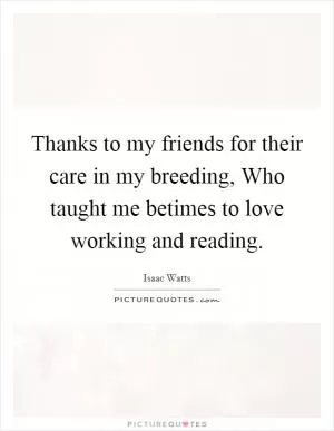 Thanks to my friends for their care in my breeding, Who taught me betimes to love working and reading Picture Quote #1