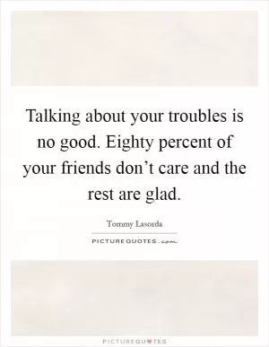 Talking about your troubles is no good. Eighty percent of your friends don’t care and the rest are glad Picture Quote #1