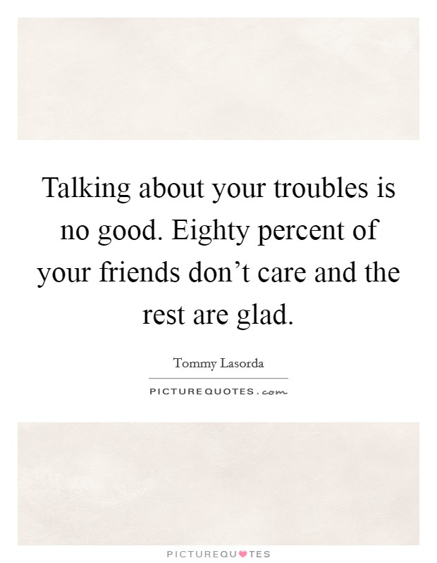 Talking about your troubles is no good. Eighty percent of your friends don't care and the rest are glad. Picture Quote #1