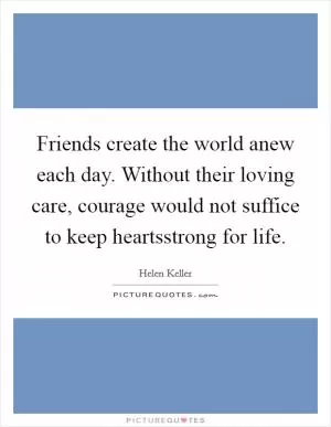 Friends create the world anew each day. Without their loving care, courage would not suffice to keep heartsstrong for life Picture Quote #1