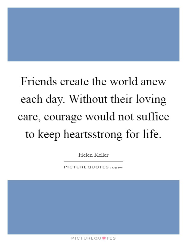 Friends create the world anew each day. Without their loving care, courage would not suffice to keep heartsstrong for life. Picture Quote #1