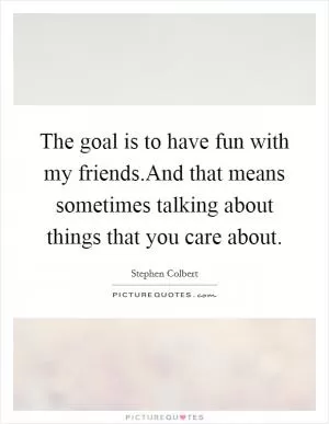 The goal is to have fun with my friends.And that means sometimes talking about things that you care about Picture Quote #1