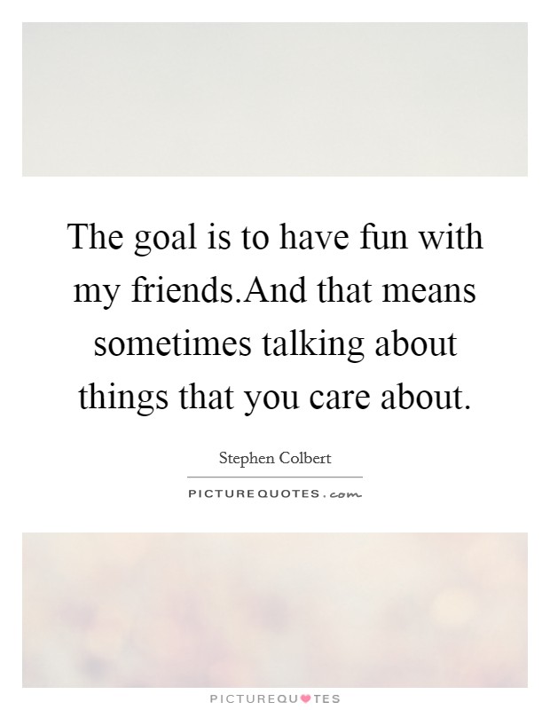 The goal is to have fun with my friends.And that means sometimes talking about things that you care about. Picture Quote #1