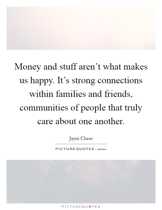 Money and stuff aren't what makes us happy. It's strong connections within families and friends, communities of people that truly care about one another. Picture Quote #1