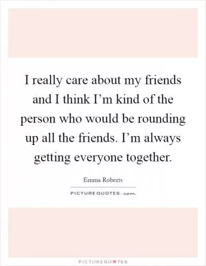 I really care about my friends and I think I’m kind of the person who would be rounding up all the friends. I’m always getting everyone together Picture Quote #1