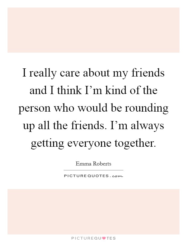 I really care about my friends and I think I'm kind of the person who would be rounding up all the friends. I'm always getting everyone together. Picture Quote #1
