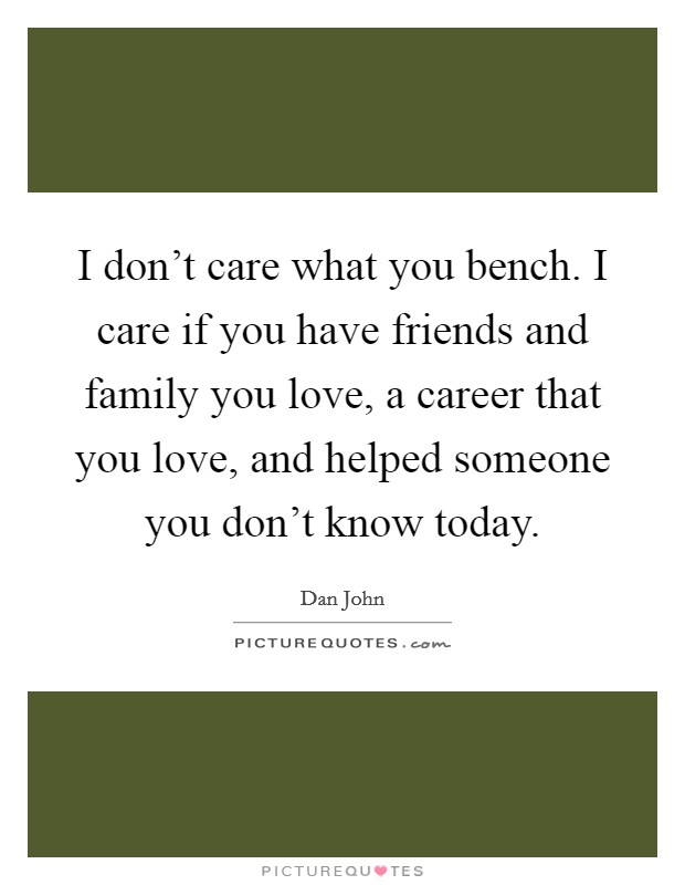 I don't care what you bench. I care if you have friends and family you love, a career that you love, and helped someone you don't know today. Picture Quote #1