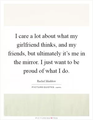 I care a lot about what my girlfriend thinks, and my friends, but ultimately it’s me in the mirror. I just want to be proud of what I do Picture Quote #1