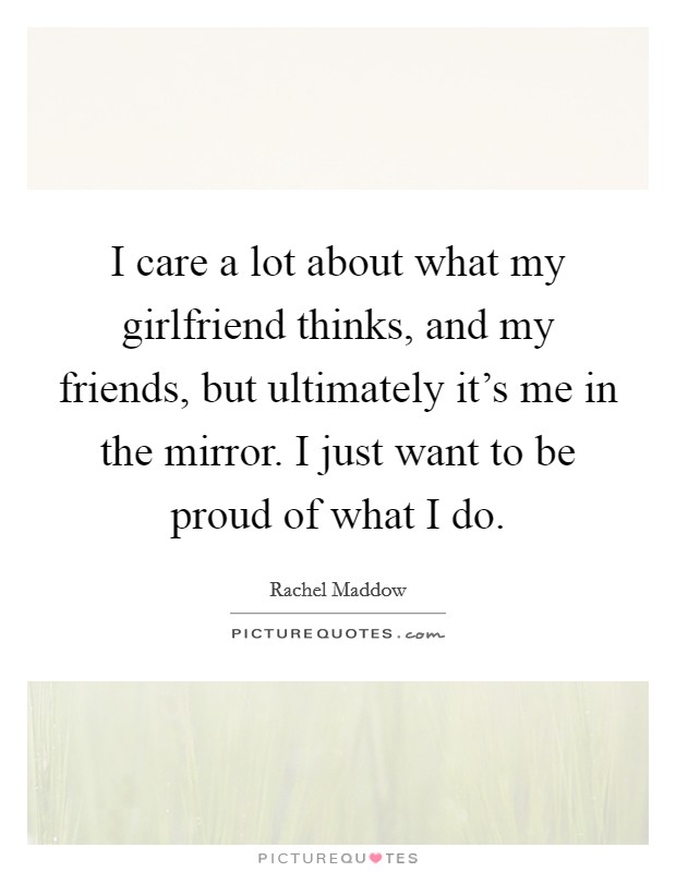 I care a lot about what my girlfriend thinks, and my friends, but ultimately it's me in the mirror. I just want to be proud of what I do. Picture Quote #1