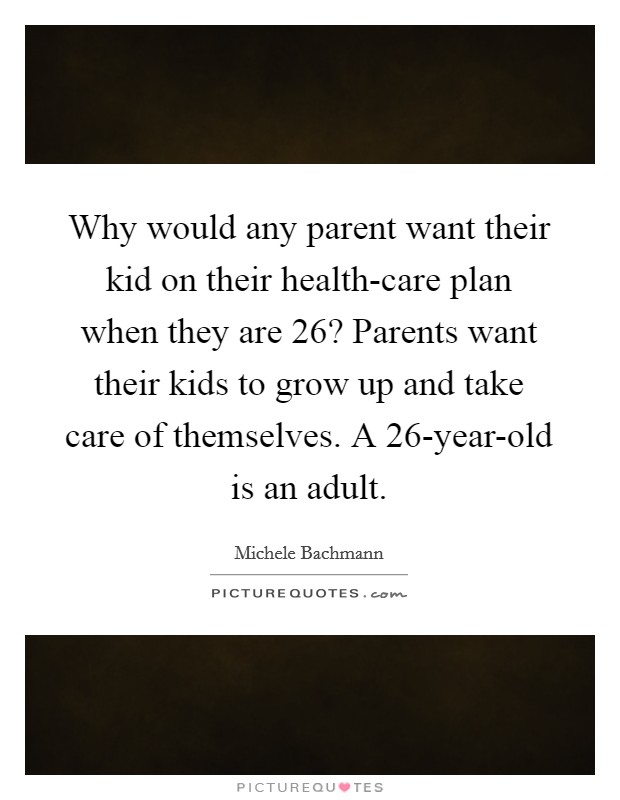 Why would any parent want their kid on their health-care plan when they are 26? Parents want their kids to grow up and take care of themselves. A 26-year-old is an adult. Picture Quote #1