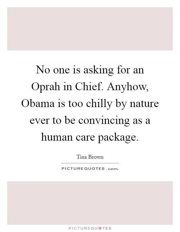 No one is asking for an Oprah in Chief. Anyhow, Obama is too chilly by nature ever to be convincing as a human care package. Picture Quote #1