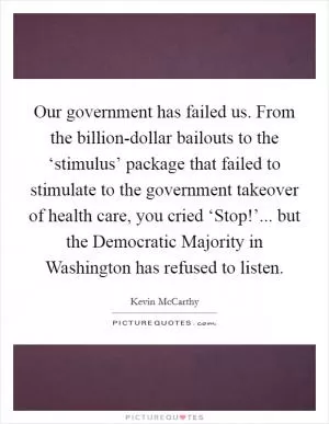 Our government has failed us. From the billion-dollar bailouts to the ‘stimulus’ package that failed to stimulate to the government takeover of health care, you cried ‘Stop!’... but the Democratic Majority in Washington has refused to listen Picture Quote #1