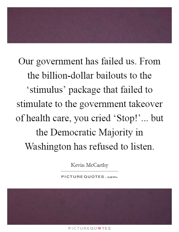 Our government has failed us. From the billion-dollar bailouts to the ‘stimulus' package that failed to stimulate to the government takeover of health care, you cried ‘Stop!'... but the Democratic Majority in Washington has refused to listen. Picture Quote #1
