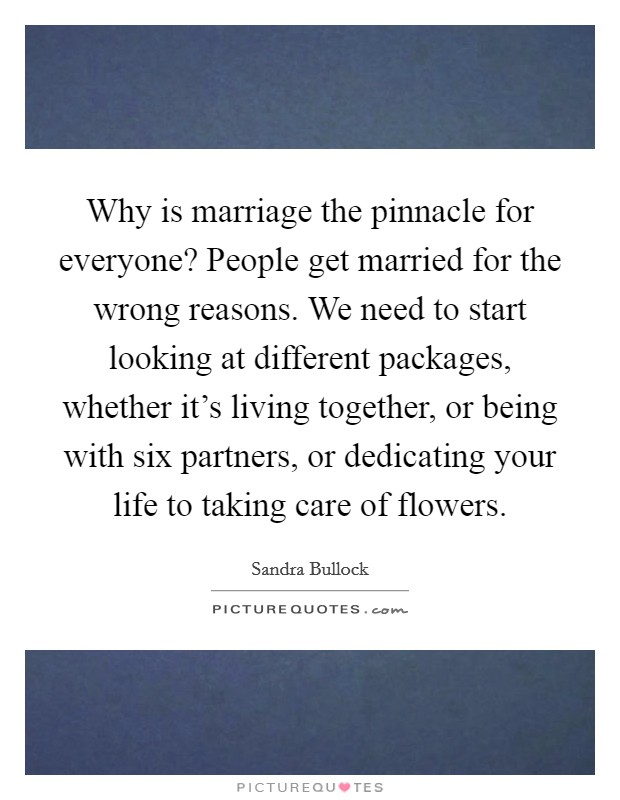 Why is marriage the pinnacle for everyone? People get married for the wrong reasons. We need to start looking at different packages, whether it's living together, or being with six partners, or dedicating your life to taking care of flowers. Picture Quote #1